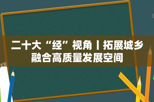 二十大“经”视角丨拓展城乡融合高质量发展空间