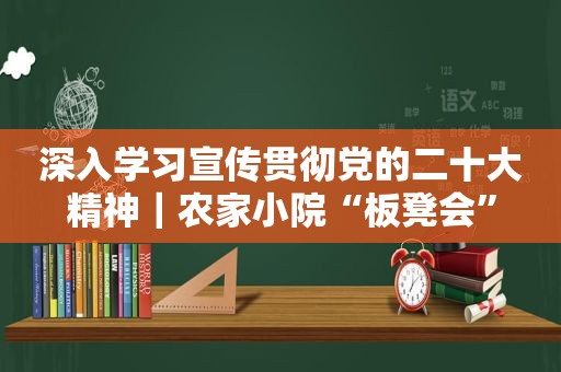 深入学习宣传贯彻党的二十大精神｜农家小院“板凳会”