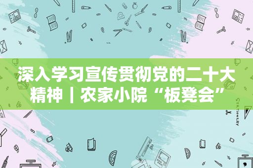 深入学习宣传贯彻党的二十大精神｜农家小院“板凳会”