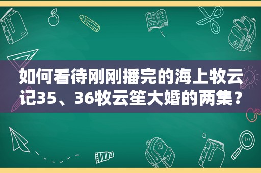 如何看待刚刚播完的海上牧云记35、36牧云笙大婚的两集？