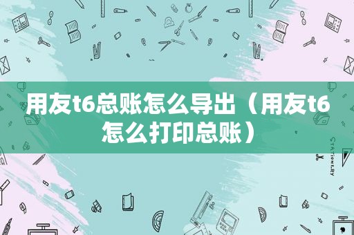 用友t6总账怎么导出（用友t6怎么打印总账）