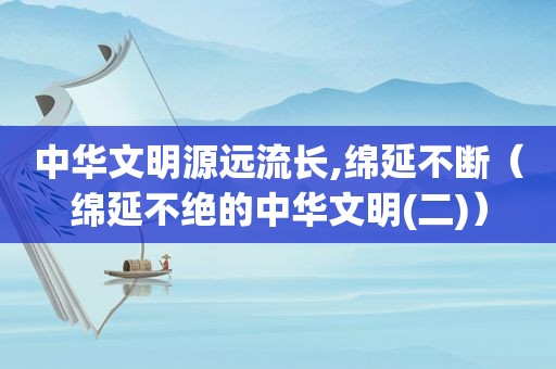 中华文明源远流长,绵延不断（绵延不绝的中华文明(二)）