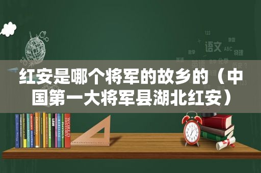 红安是哪个将军的故乡的（中国第一大将军县湖北红安）