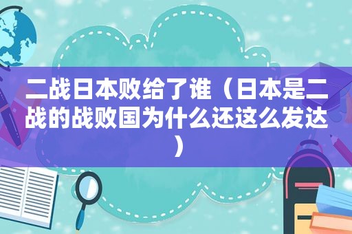 二战日本败给了谁（日本是二战的战败国为什么还这么发达）