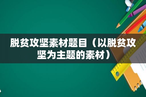 脱贫攻坚素材题目（以脱贫攻坚为主题的素材）