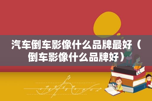 汽车倒车影像什么品牌最好（倒车影像什么品牌好）