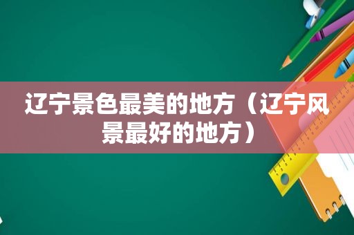 辽宁景色最美的地方（辽宁风景最好的地方）