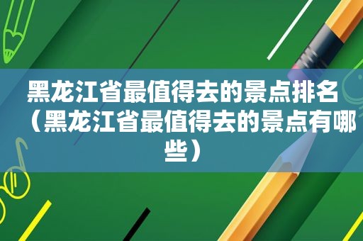 黑龙江省最值得去的景点排名（黑龙江省最值得去的景点有哪些）