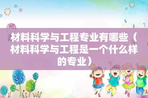 材料科学与工程专业有哪些（材料科学与工程是一个什么样的专业）