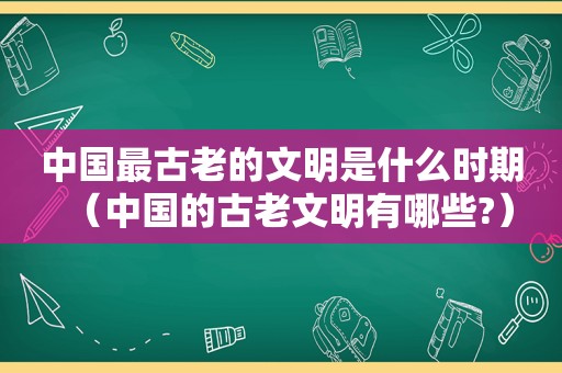 中国最古老的文明是什么时期（中国的古老文明有哪些?）