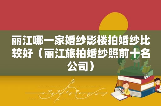 丽江哪一家婚纱影楼拍婚纱比较好（丽江旅拍婚纱照前十名公司）