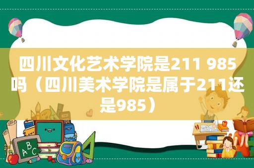 四川文化艺术学院是211 985吗（四川美术学院是属于211还是985）