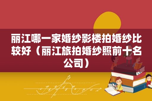 丽江哪一家婚纱影楼拍婚纱比较好（丽江旅拍婚纱照前十名公司）