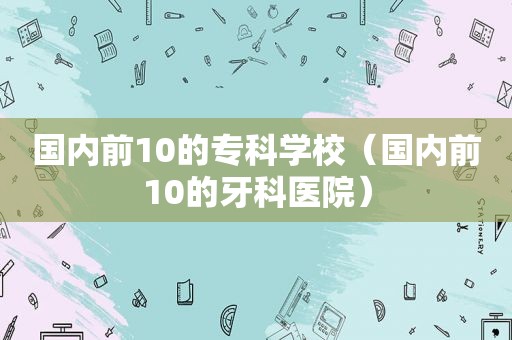 国内前10的专科学校（国内前10的牙科医院）