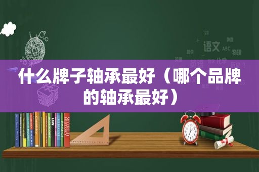 什么牌子轴承最好（哪个品牌的轴承最好）