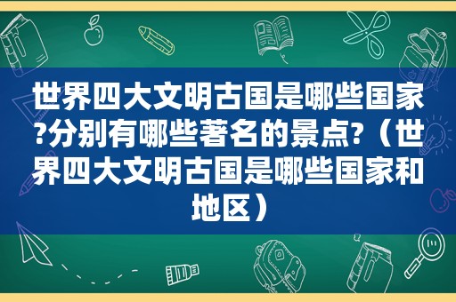 世界四大文明古国是哪些国家?分别有哪些著名的景点?（世界四大文明古国是哪些国家和地区）