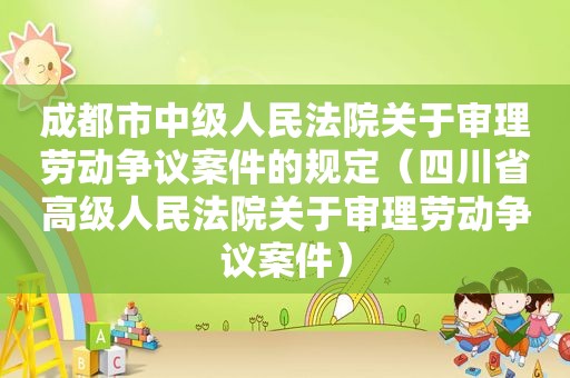 成都市中级人民法院关于审理劳动争议案件的规定（四川省高级人民法院关于审理劳动争议案件）