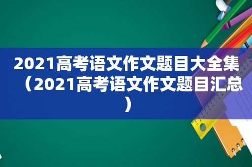 2021高考语文作文题目大全集（2021高考语文作文题目汇总）