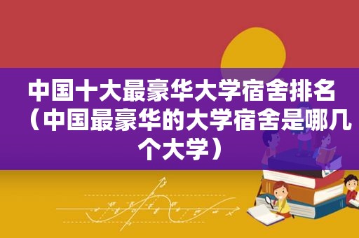 中国十大最豪华大学宿舍排名（中国最豪华的大学宿舍是哪几个大学）