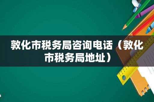 敦化市税务局咨询电话（敦化市税务局地址）