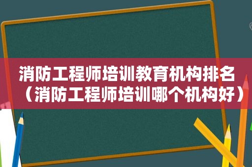 消防工程师培训教育机构排名（消防工程师培训哪个机构好）