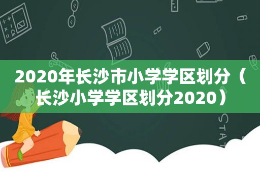 2020年长沙市小学学区划分（长沙小学学区划分2020）