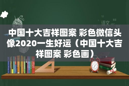 中国十大吉祥图案 彩色微信头像2020一生好运（中国十大吉祥图案 彩色画）