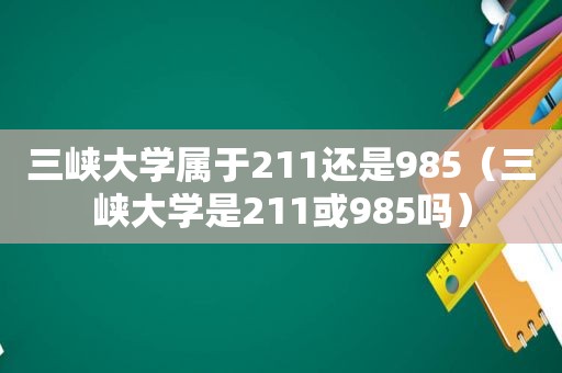 三峡大学属于211还是985（三峡大学是211或985吗）