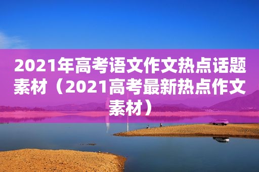 2021年高考语文作文热点话题素材（2021高考最新热点作文素材）