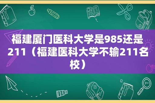 福建厦门医科大学是985还是211（福建医科大学不输211名校）