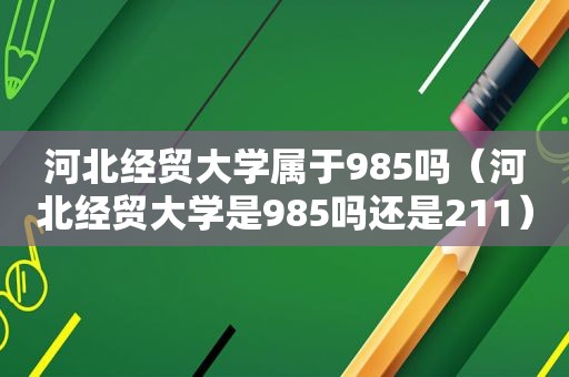 河北经贸大学属于985吗（河北经贸大学是985吗还是211）