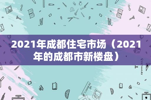 2021年成都住宅市场（2021年的成都市新楼盘）