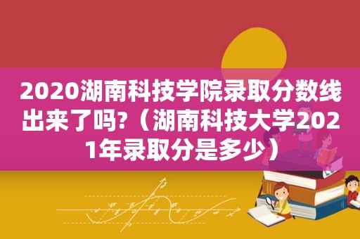 2020湖南科技学院录取分数线出来了吗?（湖南科技大学2021年录取分是多少）