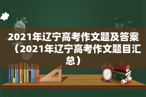 2021年辽宁高考作文题及答案（2021年辽宁高考作文题目汇总）