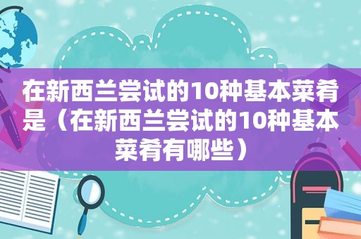 在新西兰尝试的10种基本菜肴是（在新西兰尝试的10种基本菜肴有哪些）