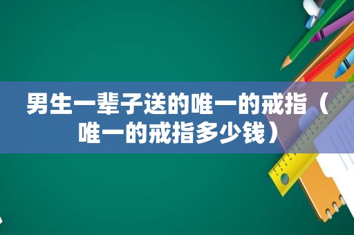 男生一辈子送的唯一的戒指（唯一的戒指多少钱）