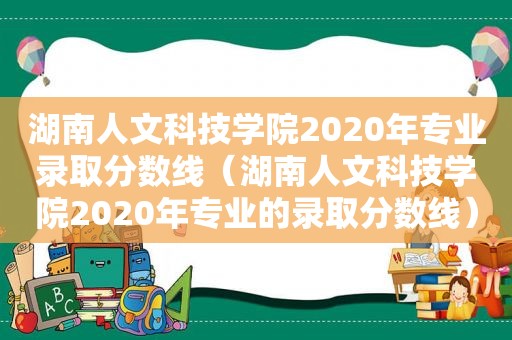 湖南人文科技学院2020年专业录取分数线（湖南人文科技学院2020年专业的录取分数线）