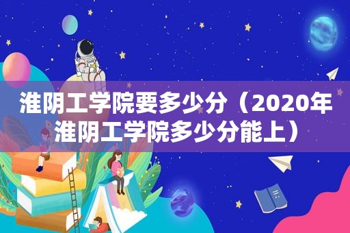 淮阴工学院要多少分（2020年淮阴工学院多少分能上）