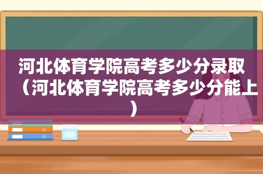 河北体育学院高考多少分录取（河北体育学院高考多少分能上）