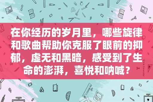 在你经历的岁月里，哪些旋律和歌曲帮助你克服了眼前的抑郁，虚无和黑暗，感受到了生命的澎湃，喜悦和呐喊？