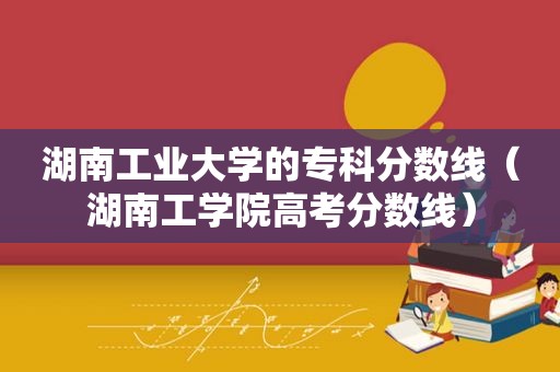 湖南工业大学的专科分数线（湖南工学院高考分数线）