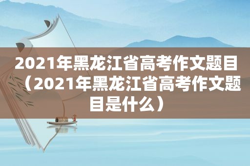 2021年黑龙江省高考作文题目（2021年黑龙江省高考作文题目是什么）