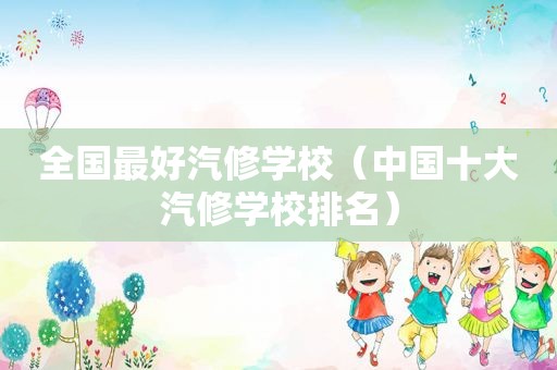 全国最好汽修学校（中国十大汽修学校排名）