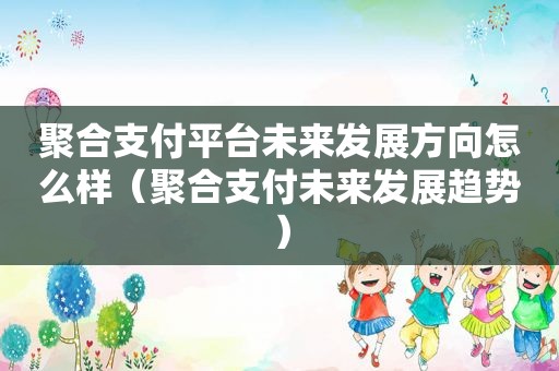 聚合支付平台未来发展方向怎么样（聚合支付未来发展趋势）