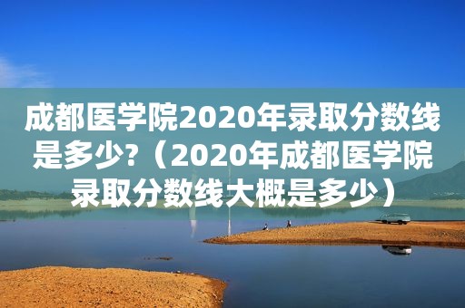 成都医学院2020年录取分数线是多少?（2020年成都医学院录取分数线大概是多少）