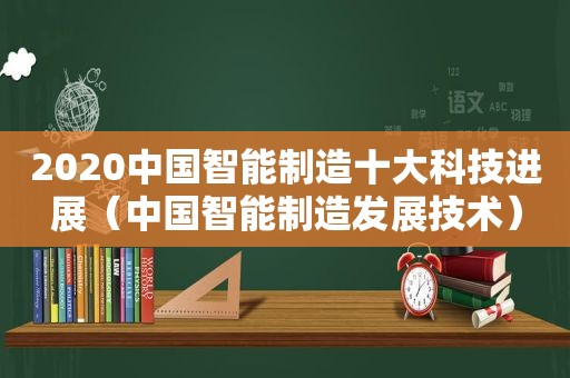 2020中国智能制造十大科技进展（中国智能制造发展技术）