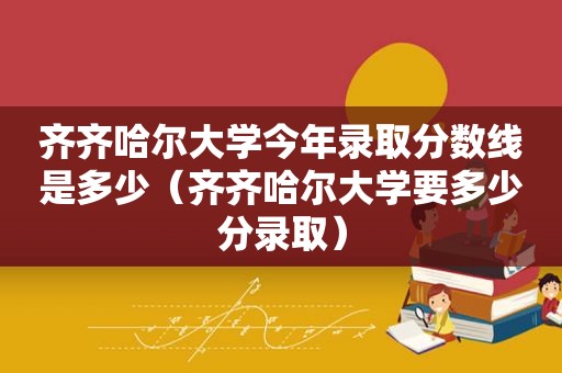 齐齐哈尔大学今年录取分数线是多少（齐齐哈尔大学要多少分录取）