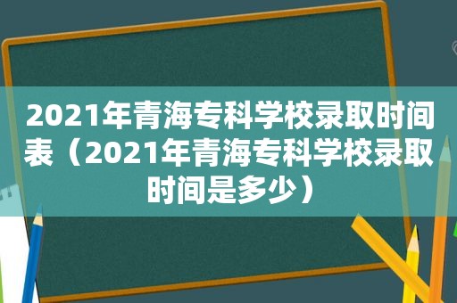 2021年青海专科学校录取时间表（2021年青海专科学校录取时间是多少）