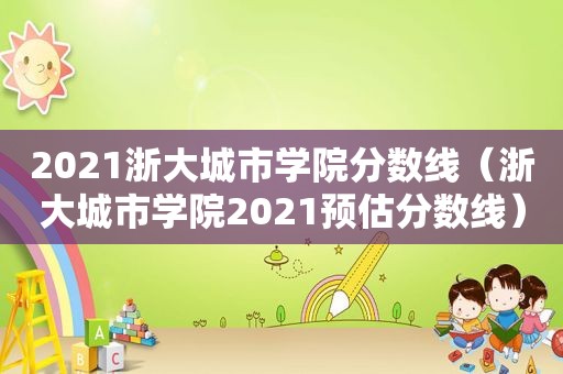 2021浙大城市学院分数线（浙大城市学院2021预估分数线）