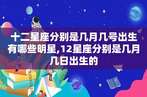 十二星座分别是几月几号出生有哪些明星,12星座分别是几月几日出生的